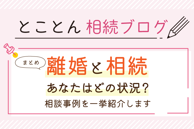 【まとめ】離婚と相続｜あなたはどの状況？相談事例を一挙紹介します