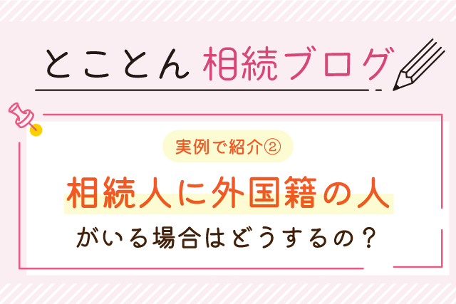 【実例で紹介②】相続人に外国籍の人がいる場合はどうするの？