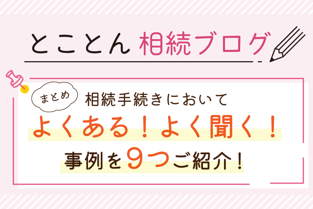 【まとめ】相続手続きにおいて「よくある！」「よく聞く！」事例を9つご紹介！