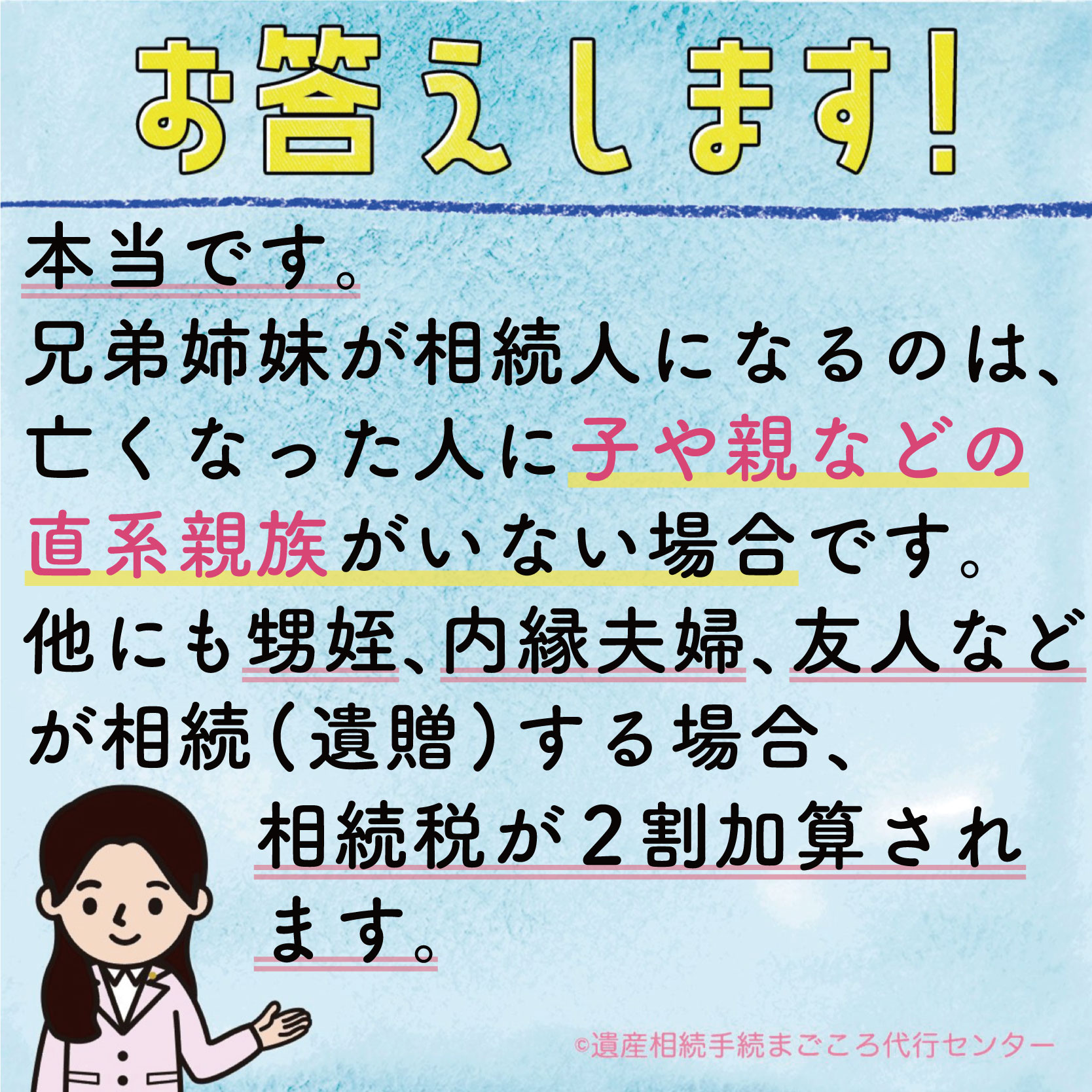 本当です。兄弟姉妹が相続人になるのは、亡くなった人に子や親などの直系親族がいない場合です。他にも甥姪、内縁夫婦、友人などが相続（遺贈）する場合、相続税が2割加算されます。